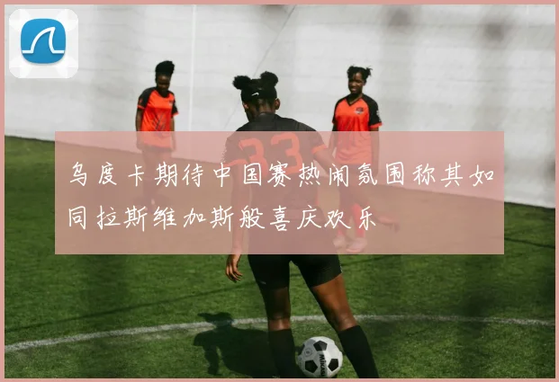 乌度卡期待中国赛热闹氛围称其如同拉斯维加斯般喜庆欢乐