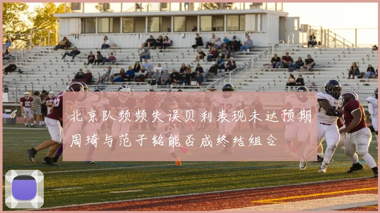 北京队频频失误贝利表现未达预期周琦与范子铭能否成终结组合