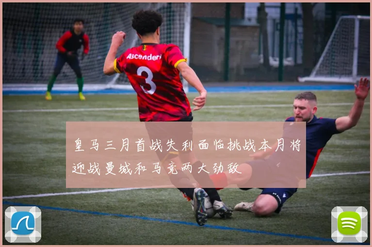 皇马三月首战失利面临挑战本月将迎战曼城和马竞两大劲敌