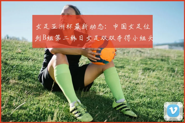 女足亚洲杯最新动态：中国女足位列B组第二韩日女足双双夺得小组头名