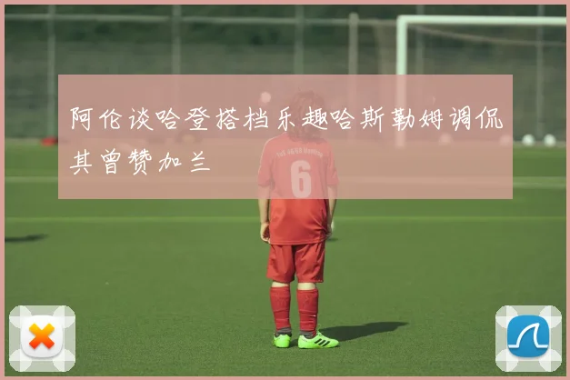 阿伦谈哈登搭档乐趣哈斯勒姆调侃其曾赞加兰