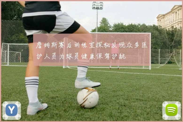 詹姆斯赛后训练室探秘发现众多医护人员为球员健康保驾护航