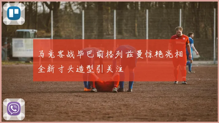 马竞客战毕巴前格列兹曼惊艳亮相全新寸头造型引关注