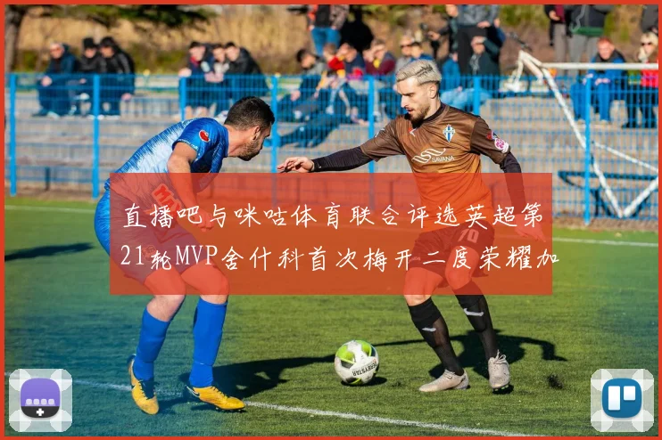 直播吧与咪咕体育联合评选英超第21轮MVP舍什科首次梅开二度荣耀加冕