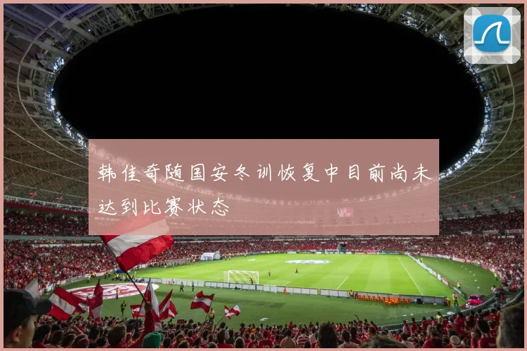 韩佳奇随国安冬训恢复中目前尚未达到比赛状态