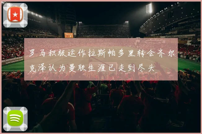 罗马积极运作拉斯帕多里转会齐尔克泽认为曼联生涯已走到尽头