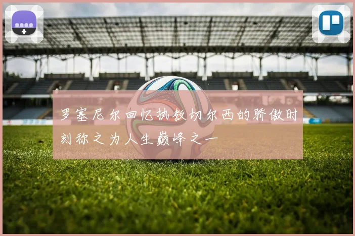 罗塞尼尔回忆执教切尔西的骄傲时刻称之为人生巅峰之一
