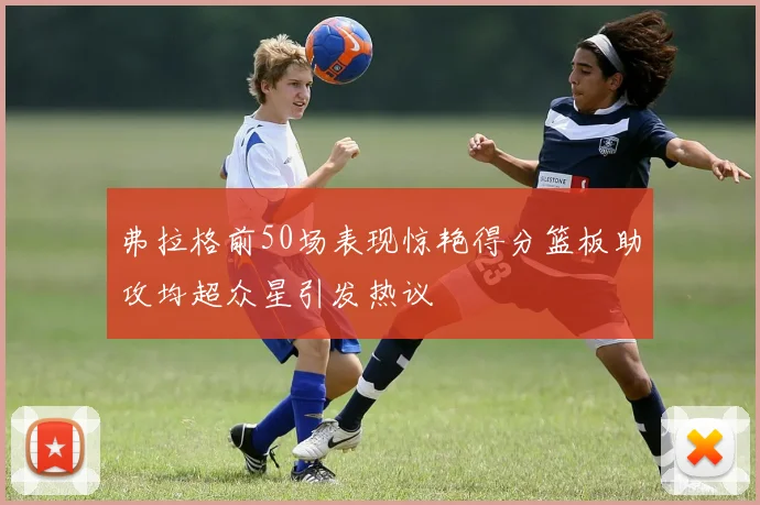 弗拉格前50场表现惊艳得分篮板助攻均超众星引发热议