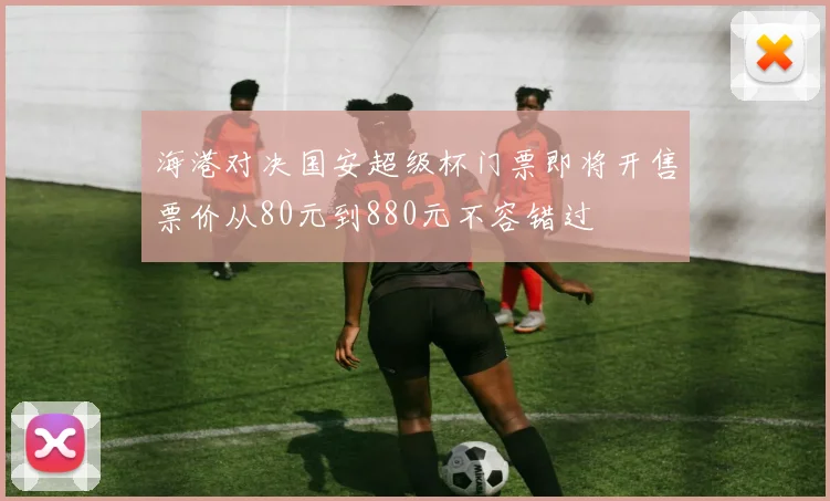 海港对决国安超级杯门票即将开售票价从80元到880元不容错过
