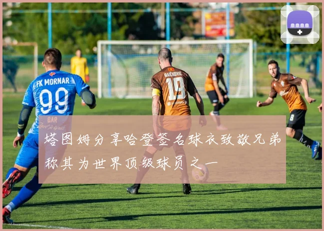塔图姆分享哈登签名球衣致敬兄弟称其为世界顶级球员之一