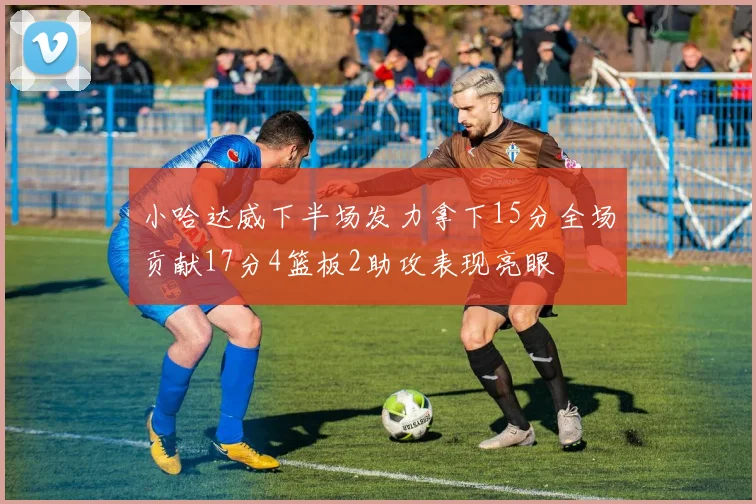 小哈达威下半场发力拿下15分全场贡献17分4篮板2助攻表现亮眼