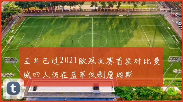 五年已过2021欧冠决赛首发对比曼城四人仍在蓝军仅剩詹姆斯