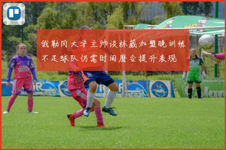 俄勒冈大学主帅谈林葳加盟晚训练不足球队仍需时间磨合提升表现