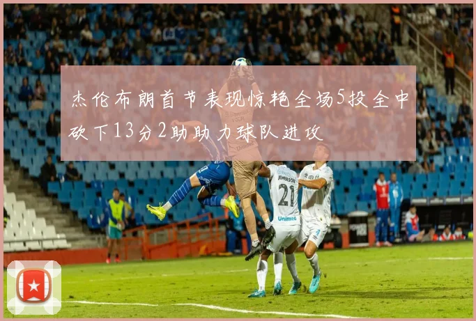 杰伦布朗首节表现惊艳全场5投全中砍下13分2助助力球队进攻