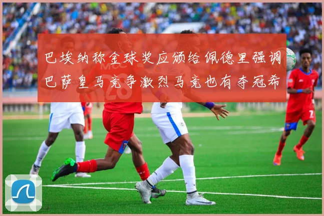 巴埃纳称金球奖应颁给佩德里强调巴萨皇马竞争激烈马竞也有夺冠希望