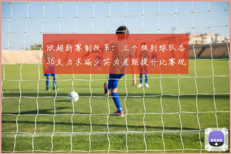欧超新赛制改革：三个级别球队各36支力求减少实力差距提升比赛观赏性