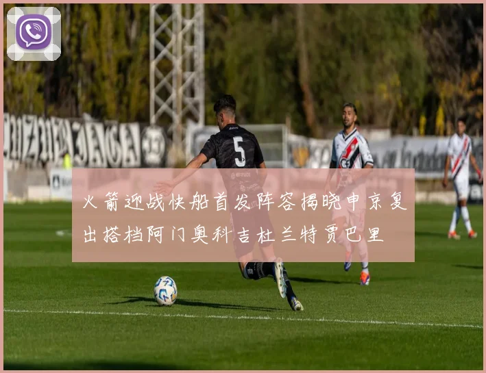 火箭迎战快船首发阵容揭晓申京复出搭档阿门奥科吉杜兰特贾巴里