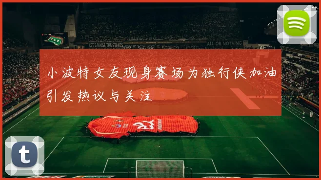 小波特女友现身赛场为独行侠加油引发热议与关注