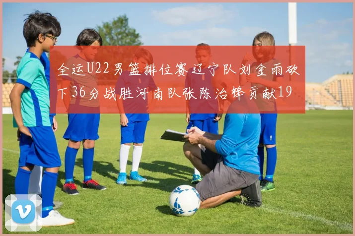 全运U22男篮排位赛辽宁队刘金雨砍下36分战胜河南队张陈治锋贡献19分17篮板