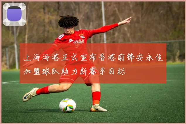上海海港正式宣布香港前锋安永佳加盟球队助力新赛季目标