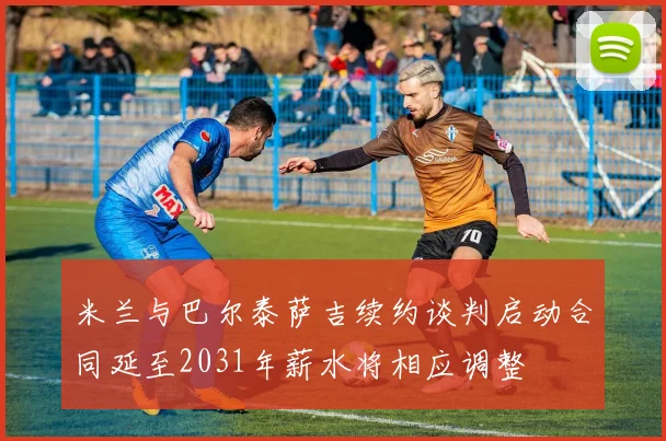 米兰与巴尔泰萨吉续约谈判启动合同延至2031年薪水将相应调整