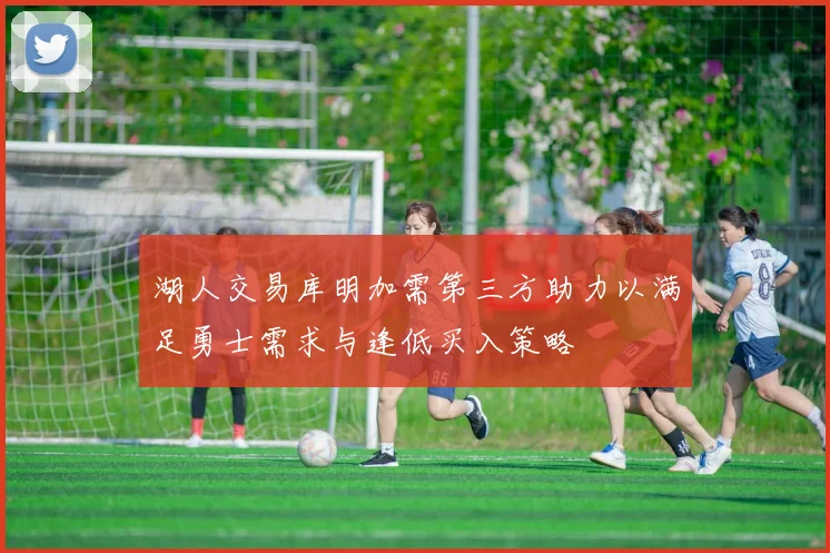 湖人交易库明加需第三方助力以满足勇士需求与逢低买入策略