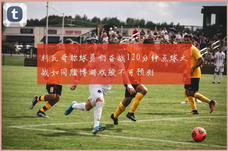 科瓦奇称球员们奋战120分钟点球大战如同赌博游戏般不可预测