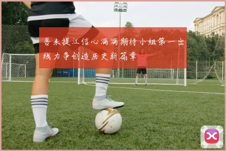 吾米提江信心满满期待小组第一出线力争创造历史新篇章