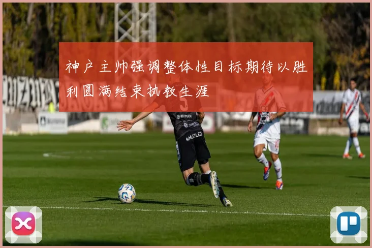 神户主帅强调整体性目标期待以胜利圆满结束执教生涯