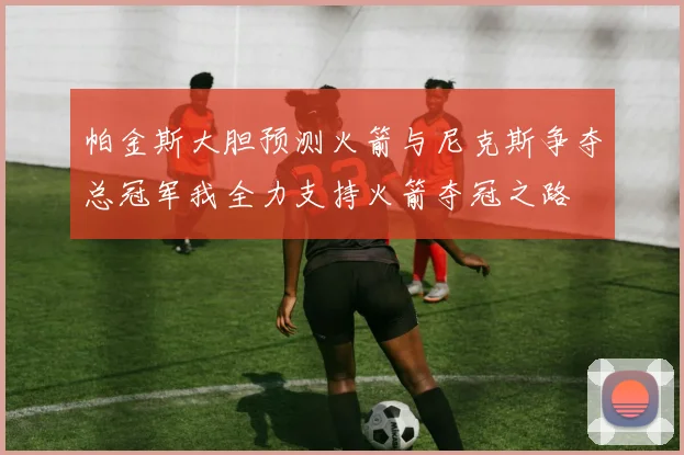 帕金斯大胆预测火箭与尼克斯争夺总冠军我全力支持火箭夺冠之路