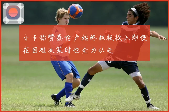 小卡称赞泰伦卢始终积极投入即便在困难决策时也全力以赴