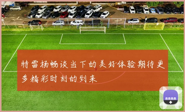 特雷杨畅谈当下的美好体验期待更多精彩时刻的到来