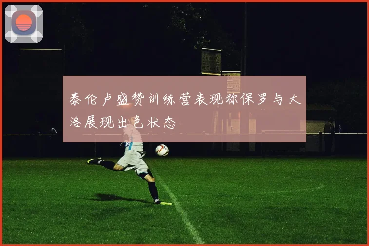 泰伦卢盛赞训练营表现称保罗与大洛展现出色状态