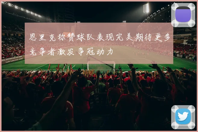 恩里克称赞球队表现完美期待更多竞争者激发争冠动力