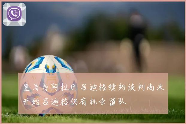 皇马与阿拉巴吕迪格续约谈判尚未开始吕迪格仍有机会留队
