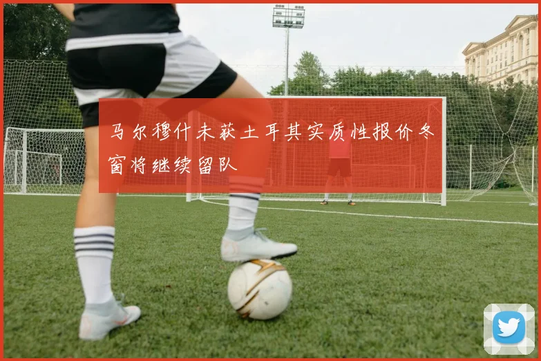 马尔穆什未获土耳其实质性报价冬窗将继续留队