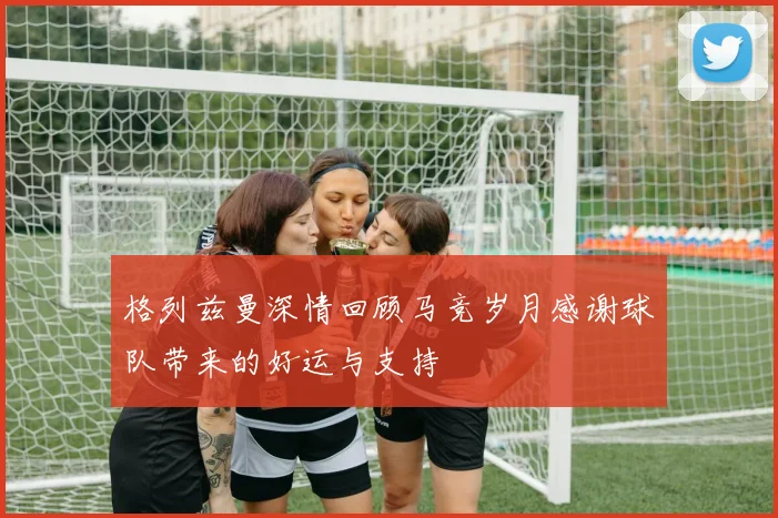 格列兹曼深情回顾马竞岁月感谢球队带来的好运与支持